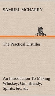 The Practical Distiller An Introduction To Making Whiskey, Gin, Brandy, Spirits, &;c. &;c. of Better Quality, and in Larger Quantities, than Produced by the Present Mode of Distilling, from the